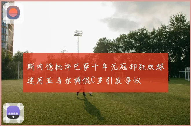 斯内德批评巴萨十年无冠却狂欢球迷用亚马尔调侃C罗引发争议