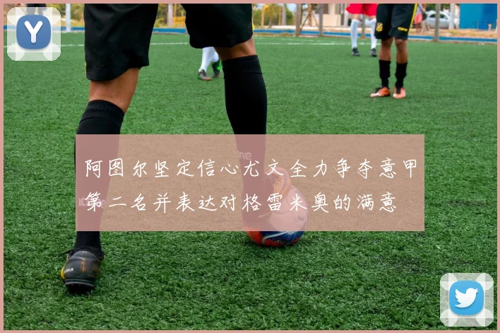 阿图尔坚定信心尤文全力争夺意甲第二名并表达对格雷米奥的满意