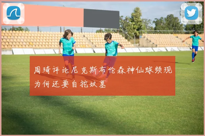 周琦评论尼克斯布伦森神仙球频现为何还要自挖坟墓