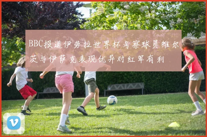 BBC报道伊劳拉世界杯考察球员维尔茨与伊萨克表现优异对红军有利