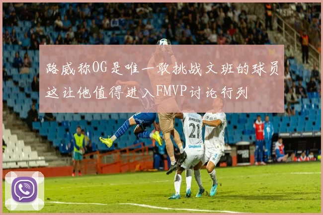 路威称OG是唯一敢挑战文班的球员这让他值得进入FMVP讨论行列
