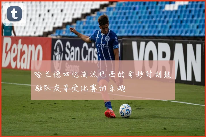 哈兰德回忆淘汰巴西的奇妙时刻鼓励队友享受比赛的乐趣