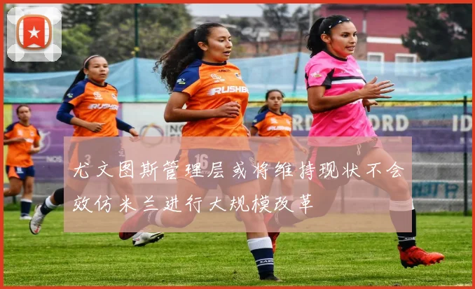 尤文图斯管理层或将维持现状不会效仿米兰进行大规模改革