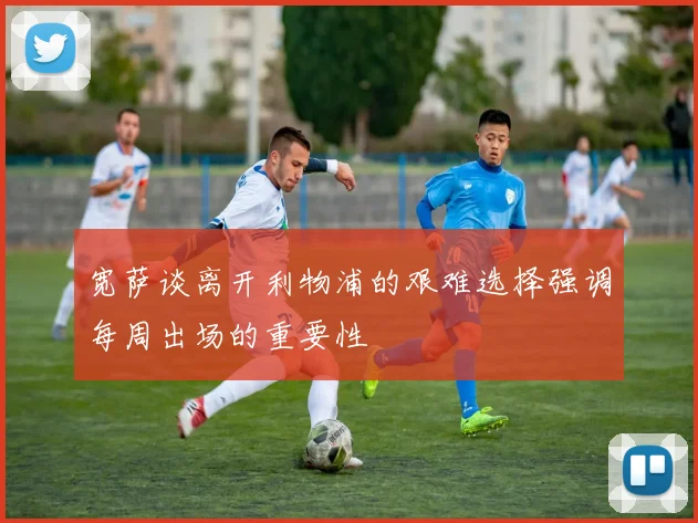 宽萨谈离开利物浦的艰难选择强调每周出场的重要性