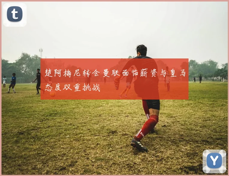 楚阿梅尼转会曼联面临薪资与皇马态度双重挑战