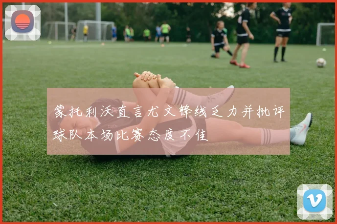 蒙托利沃直言尤文锋线乏力并批评球队本场比赛态度不佳