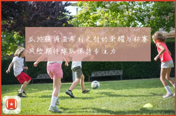 瓜帅强调温布利之行的荣耀与杯赛风险期待球队保持专注力